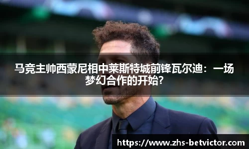 马竞主帅西蒙尼相中莱斯特城前锋瓦尔迪：一场梦幻合作的开始？